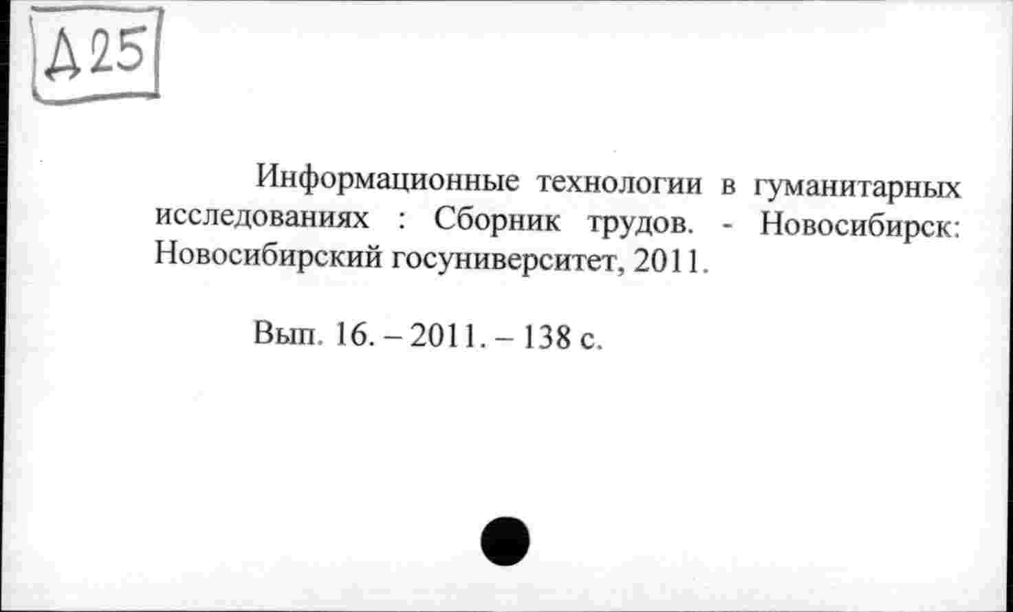 ﻿Д25
Информационные технологии в гуманитарных исследованиях : Сборник трудов. - Новосибирск: Новосибирский госуниверситет, 2011.
Bun. 16.-2011,- 138 c.